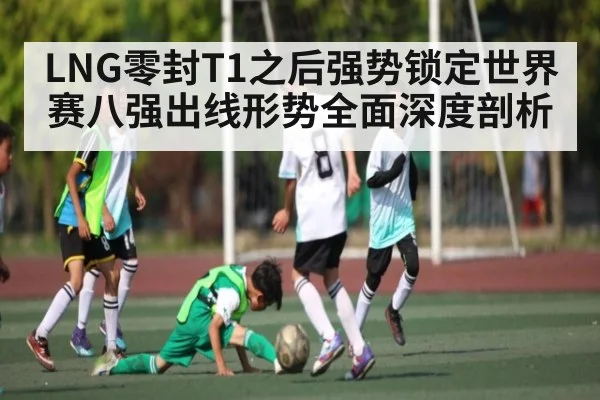 LNG零封T1之后强势锁定世界赛八强出线形势全面深度剖析